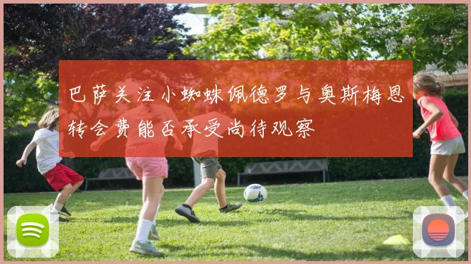 巴萨关注小蜘蛛佩德罗与奥斯梅恩转会费能否承受尚待观察