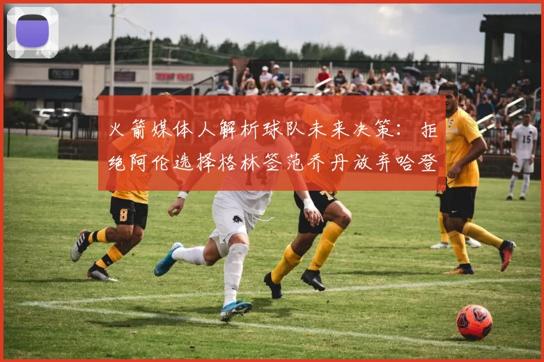 火箭媒体人解析球队未来决策：拒绝阿伦选择格林签范乔丹放弃哈登