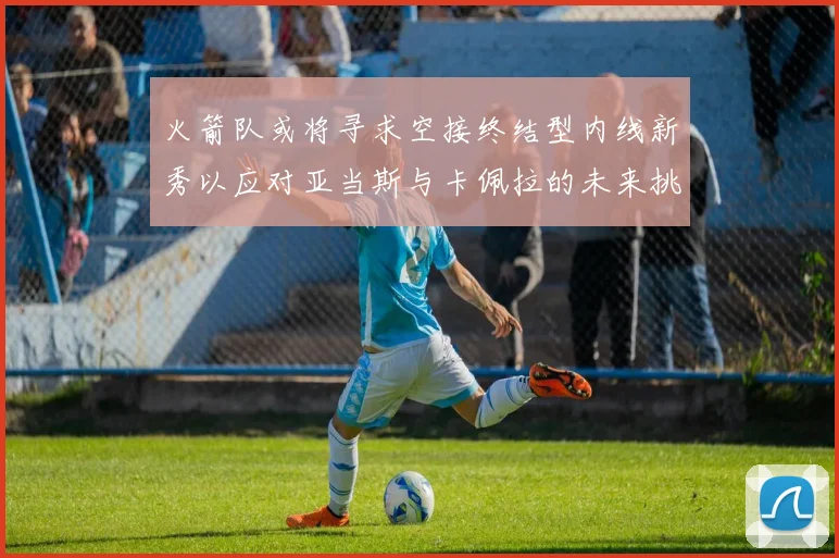火箭队或将寻求空接终结型内线新秀以应对亚当斯与卡佩拉的未来挑战