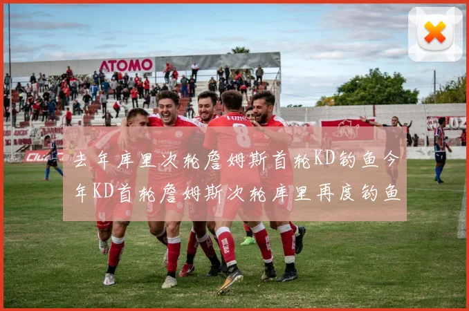 去年库里次轮詹姆斯首轮KD钓鱼今年KD首轮詹姆斯次轮库里再度钓鱼的奇妙对比