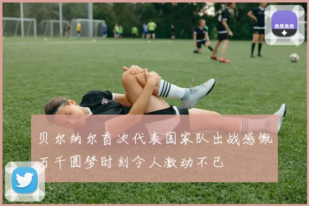 贝尔纳尔首次代表国家队出战感慨万千圆梦时刻令人激动不已