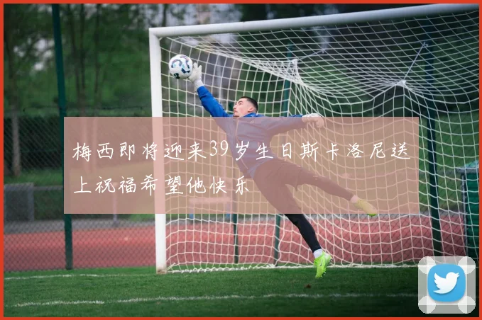 梅西即将迎来39岁生日斯卡洛尼送上祝福希望他快乐