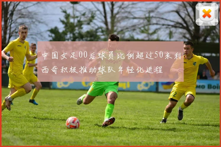 中国女足00后球员比例超过50米利西奇积极推动球队年轻化进程