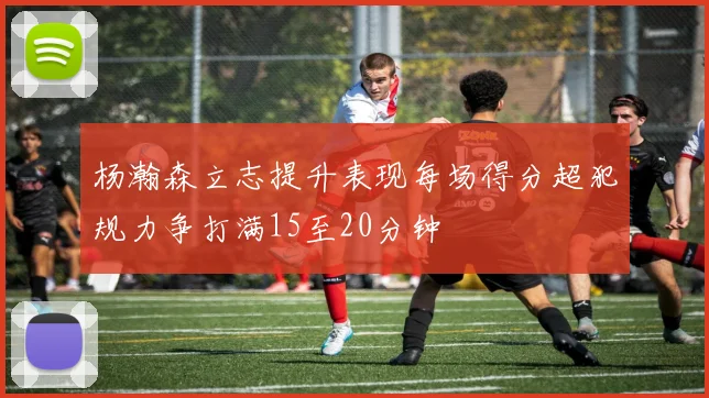 杨瀚森立志提升表现每场得分超犯规力争打满15至20分钟