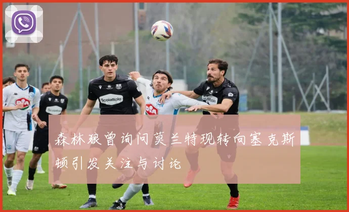 森林狼曾询问莫兰特现转向塞克斯顿引发关注与讨论