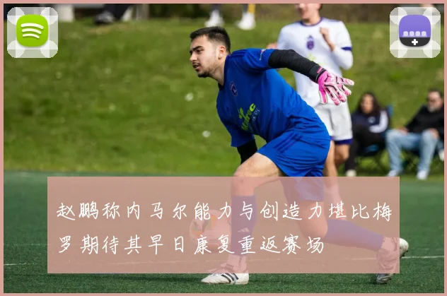 赵鹏称内马尔能力与创造力堪比梅罗期待其早日康复重返赛场