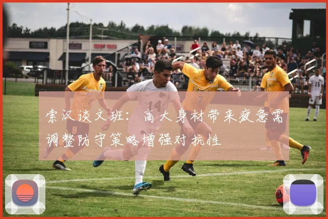索汉谈文班：高大身材带来疲惫需调整防守策略增强对抗性