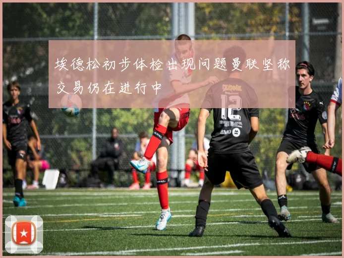 埃德松初步体检出现问题曼联坚称交易仍在进行中