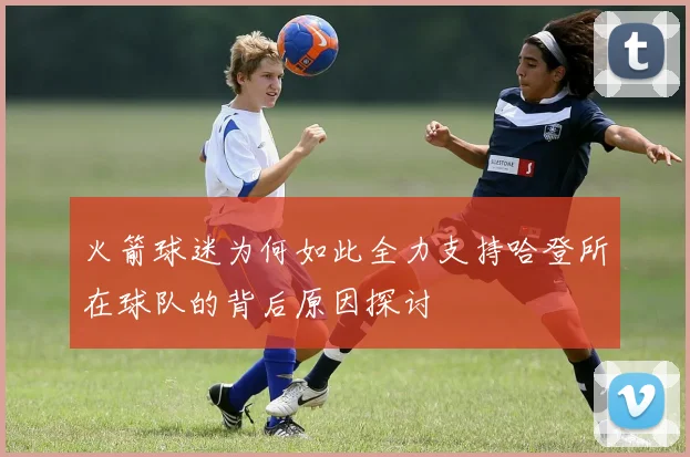 火箭球迷为何如此全力支持哈登所在球队的背后原因探讨