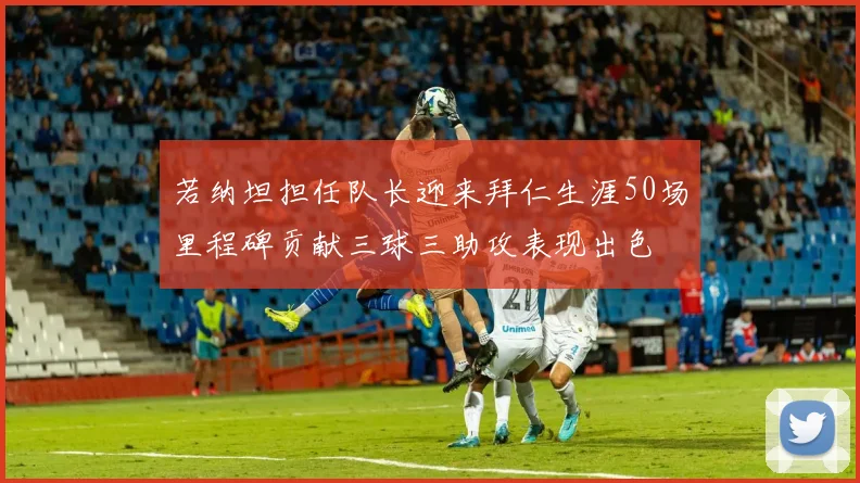 若纳坦担任队长迎来拜仁生涯50场里程碑贡献三球三助攻表现出色