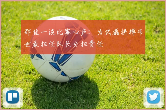 邵佳一谈比赛心声：为武磊拼搏韦世豪担任队长分担责任