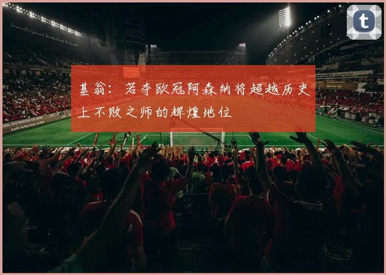 基翁：若夺欧冠阿森纳将超越历史上不败之师的辉煌地位