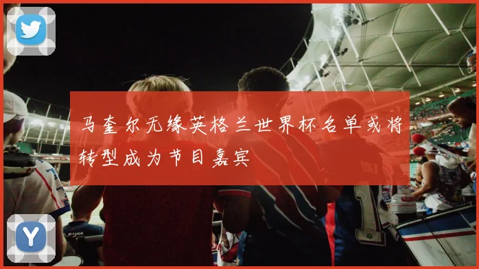 马奎尔无缘英格兰世界杯名单或将转型成为节目嘉宾